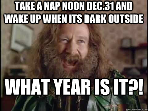 take a nap noon Dec.31 and wake up when its dark outside What year is it?!  Jumanji