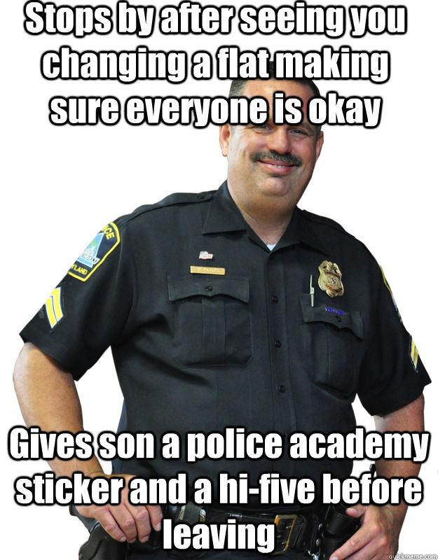 Gives son a police academy sticker and a hi-five before leaving Stops by after seeing you changing a flat making sure everyone is okay  Good Guy Cop