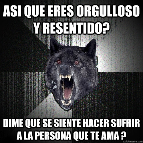Asi que eres orgulloso y resentido?  dime que se siente hacer sufrir a la persona que te ama ?  Insanity Wolf