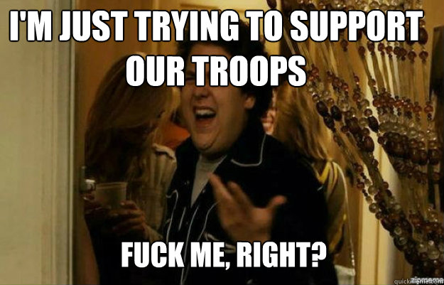 I'm just trying to support our troops FUCK ME, RIGHT?  fuck me right