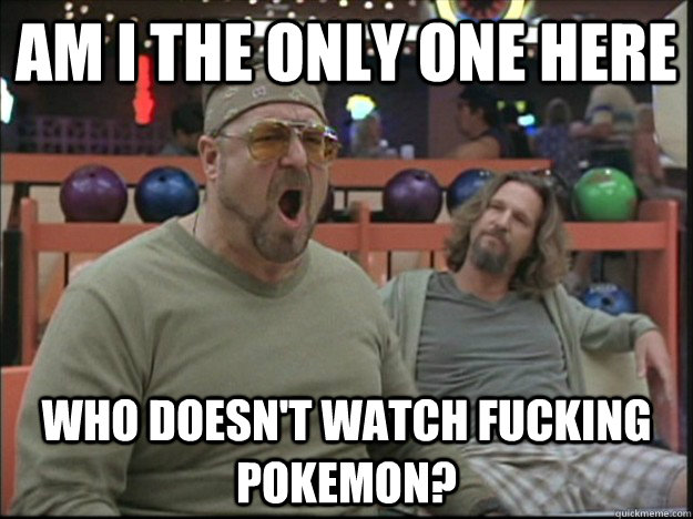 am i the only one here who doesn't watch fucking pokemon?  Goodman rage