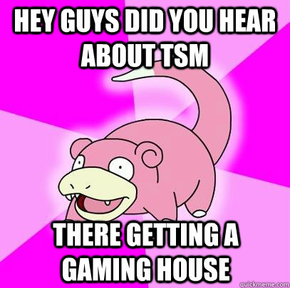 Hey guys did you hear about TSM There getting a gaming house  Slowpoke