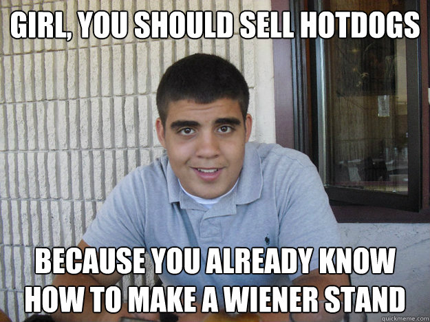 Girl, you should sell hotdogs Because you already know how to make a wiener stand  