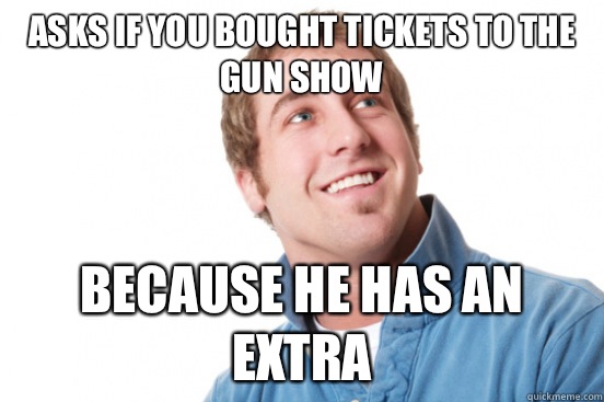 Asks if you bought tickets to the gun show Because he has an extra  Misunderstood Douchebag