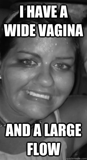 i have a wide vagina and a large flow - i have a wide vagina and a large flow  Ugly Fat
