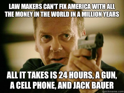 LAW MAKERS CAN'T FIX AMERICA WITH ALL THE MONEY IN THE WORLD IN A MILLION YEARS ALL IT TAKES IS 24 HOURS, A GUN, A CELL PHONE, AND JACK BAUER  
