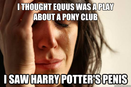 i thought equus was a play 
about a pony club i saw harry potter's penis  First World Problems