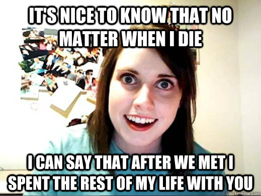 it's nice to know that no matter when I die I can say that after we met I spent the rest of my life with you  