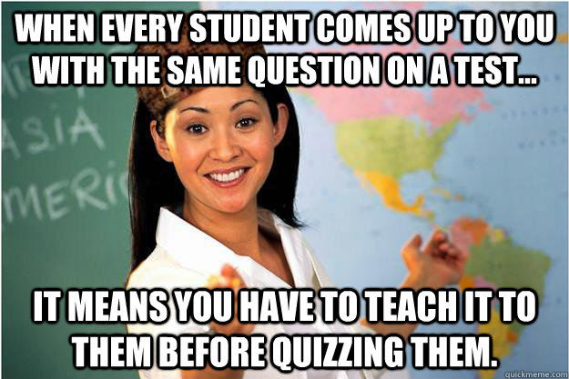 When every student comes up to you with the same question on a test... It means you have to teach it to them before quizzing them.  Scumbag Teacher