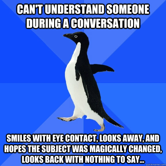 can't understand someone during a conversation smiles with eye contact, looks away, and hopes the subject was magically changed, looks back with nothing to say...  Socially Awkward Penguin