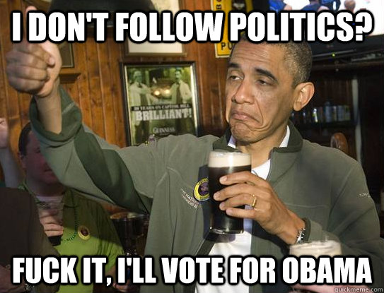 I don't follow politics? Fuck it, i'll vote for obama  Upvoting Obama