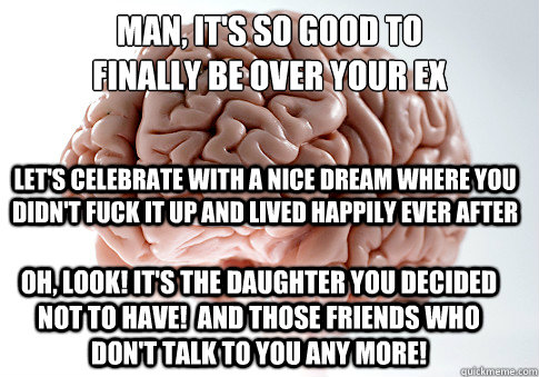 Man, it's so good to 
finally be over your ex Let's celebrate with a nice dream where you didn't fuck it up and lived happily ever after Oh, look! It's the daughter you decided not to have!  and those friends who don't talk to you any more!  Scumbag Brain