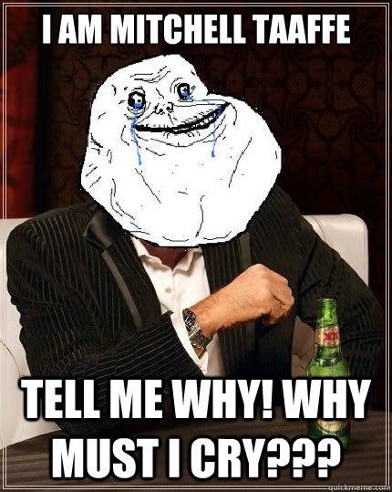I AM MITCHELL TAAFFE TELL ME WHY! WHY MUST I CRY???  Most Forever Alone In The World