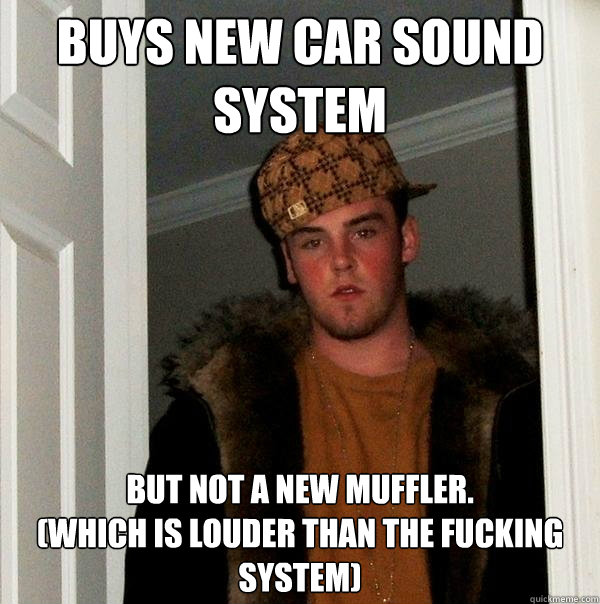 Buys new car sound system but not a new muffler. 
(Which is louder than the fucking system)  Scumbag Steve