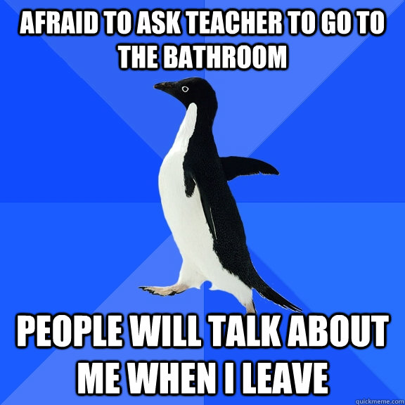 Afraid to ask teacher to go to the bathroom People will talk about me when i leave  Socially Awkward Penguin