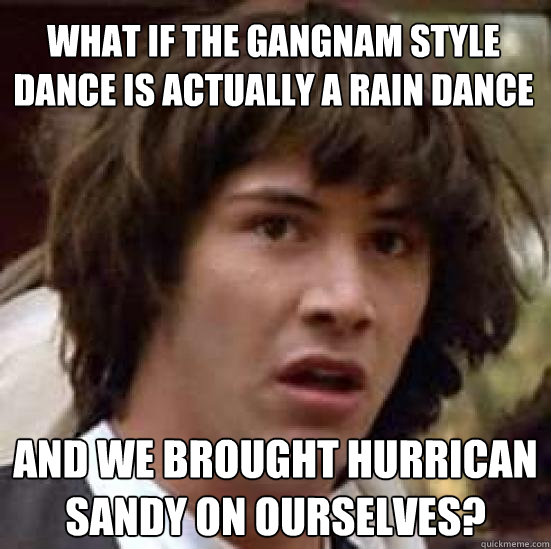 What if the Gangnam style dance is actually a rain dance and we brought hurrican sandy on ourselves?  conspiracy keanu