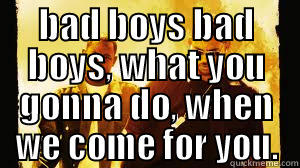 bad boys bad boys - BAD BOYS BAD BOYS, WHAT YOU GONNA DO, WHEN WE COME FOR YOU.  Misc