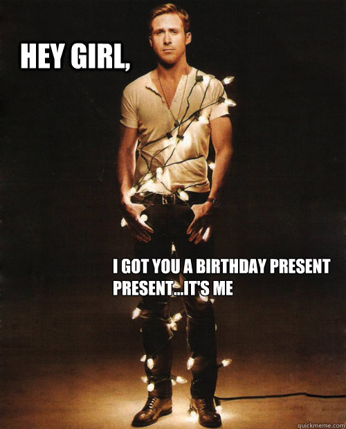 Hey Girl, i got you a birthday present
present...it's me  ryan gosling hey girl birthday