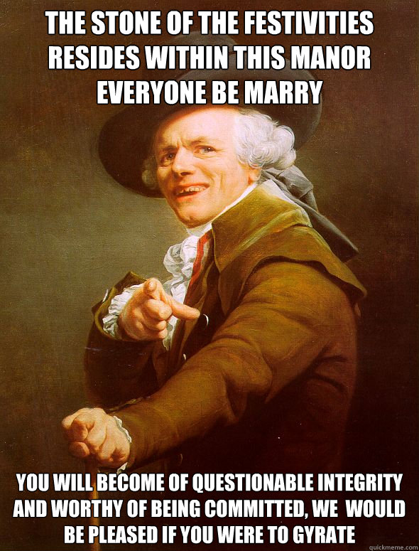 THE STONE OF THE FESTIVITIES RESIDES WITHIN THIS MANOR EVERYONE BE MARRY  YOU WILL BECOME OF QUESTIONABLE INTEGRITY AND WORTHY OF BEING COMMITTED, WE  WOULD BE PLEASED IF YOU WERE TO GYRATE  Joseph Ducreux