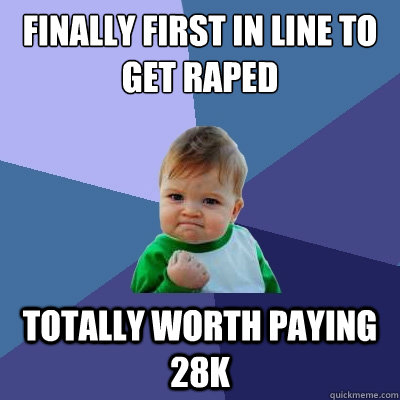Finally first in line to get raped totally worth paying 28k  Success Kid