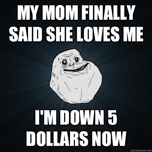 My mom finally said she loves me I'm down 5 dollars now  Forever Alone