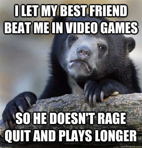 I let my best friend beat me in video games so he doesn't rage quit and plays longer  Confession Bear