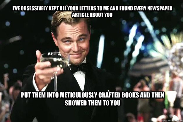 I've obsessively kept all your letters to me and found every newspaper article about you  put them into meticulously crafted books and then showed them to you - I've obsessively kept all your letters to me and found every newspaper article about you  put them into meticulously crafted books and then showed them to you  Great Gatsby