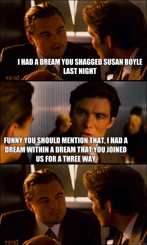 i had a dream you shagged susan boyle last night funny you should mention that, I had a dream within a dream that you joined us for a three way - i had a dream you shagged susan boyle last night funny you should mention that, I had a dream within a dream that you joined us for a three way  Inception