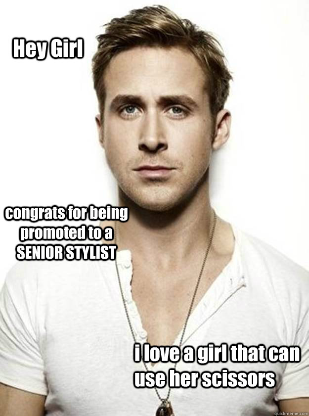 Hey Girl congrats for being  promoted to a SENIOR STYLIST i love a girl that can use her scissors   Ryan Gosling Hey Girl