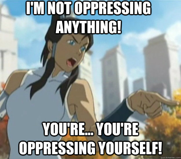 I'm not oppressing anything! You're... You're oppressing yourself!  
