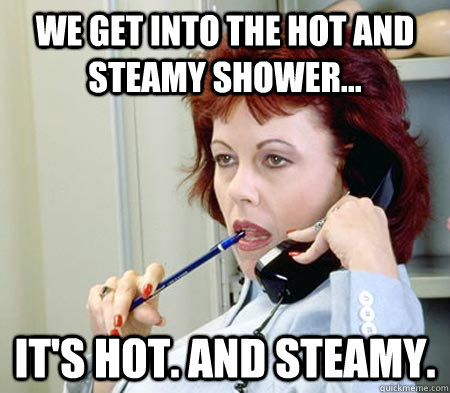 We get into the hot and steamy shower... It's hot. and steamy.  