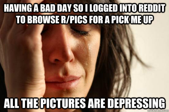 Having a bad day so I logged into Reddit to browse r/pics for a pick me up All the pictures are depressing - Having a bad day so I logged into Reddit to browse r/pics for a pick me up All the pictures are depressing  First World Problems
