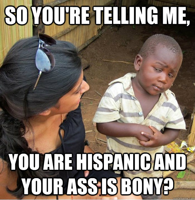 So you're telling me, you are hispanic and your ass is bony?  Skeptical Third World Kid