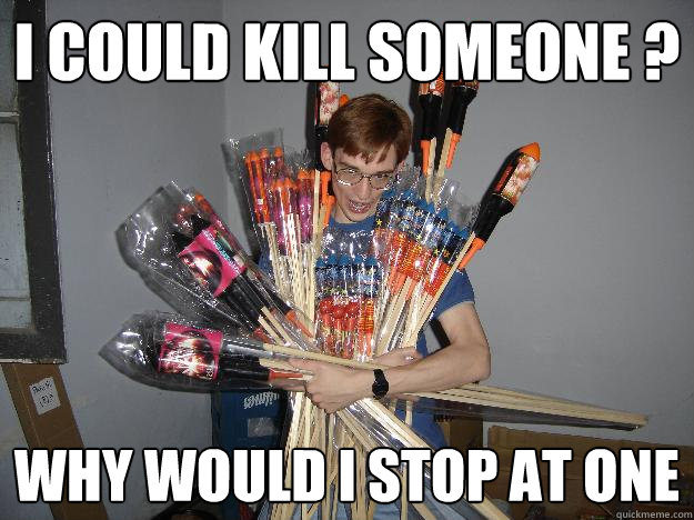 I could kill someone ? why would i stop at one  Crazy Fireworks Nerd