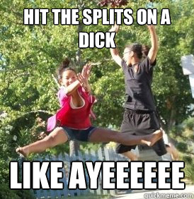 HIT THE SPLITS ON A DICK LIKE AYEEEEEE  