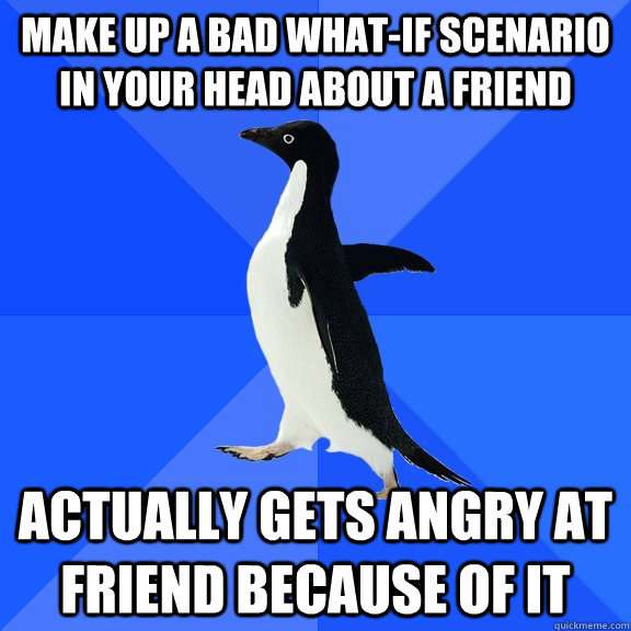 Make up a bad what-if scenario in your head about a friend Actually gets angry at friend because of it   Socially Awkward Penguin