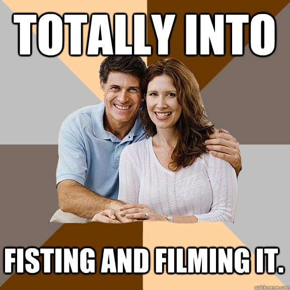 Totally into  fisting and filming it. - Totally into  fisting and filming it.  Scumbag Parents