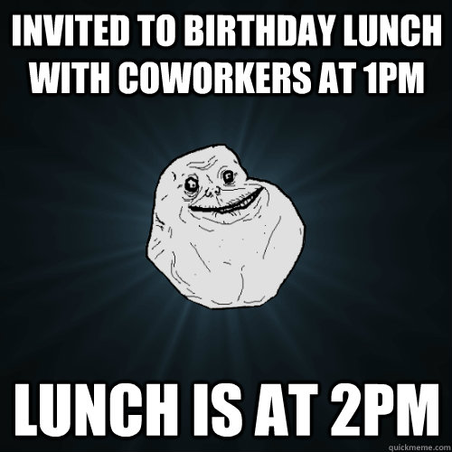 invited to birthday lunch with coworkers at 1pm Lunch is at 2pm - invited to birthday lunch with coworkers at 1pm Lunch is at 2pm  Forever Alone