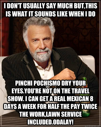 I don't usually say much but,this is what it sounds like when I do Pinchi Pochismo dry your eyes.You're not on the Travel show. I can get a real Mexican 8 days a week for half the pay twice the work,lawn service included.Odalay!  The Most Interesting Man In The World