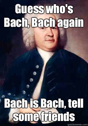 Guess who's Bach, Bach again Bach is Bach, tell some friends  