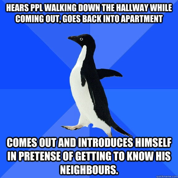 Hears ppl walking down the hallway while coming out, goes back into apartment Comes out and introduces himself in pretense of getting to know his neighbours.  Socially Awkward Penguin
