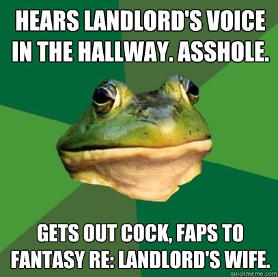hears landlord's voice in the hallway. asshole. gets out cock, faps to fantasy re: landlord's wife.  Foul Bachelor Frog