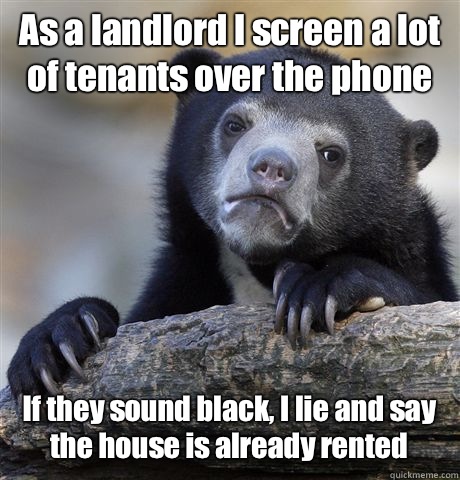 As a landlord I screen a lot of tenants over the phone If they sound black, I lie and say the house is already rented  Confession Bear