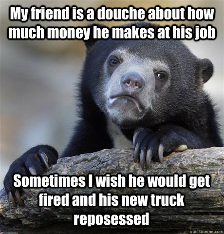 My friend is a douche about how much money he makes at his job Sometimes I wish he would get fired and his new truck reposessed  Confession Bear