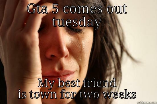 GTA 5 COMES OUT TUESDAY MY BEST FRIEND IS TOWN FOR TWO WEEKS First World Problems