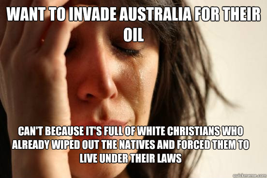 Want to invade Australia for their oil Can't because it's full of white christians who already wiped out the natives and forced them to live under their laws  First World Problems