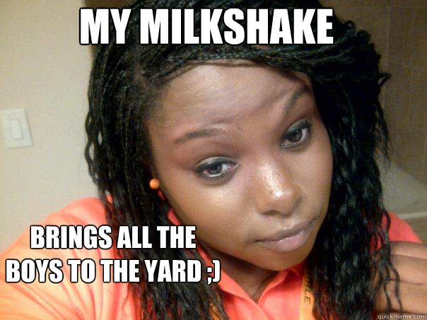 My milkshake brings all the boys to the yard ;)  my milkshake