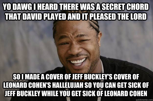 YO DAWG I HEARD THERE WAS A SECRET CHORD THAT DAVID PLAYED AND IT PLEASED THE LORD SO I MADE A COVER OF JEFF BUCKLEY'S COVER OF LEONARD COHEN'S HALLELUJAH SO YOU CAN GET SICK OF JEFF BUCKLEY WHILE YOU GET SICK OF LEONARD COHEN  Xzibit meme