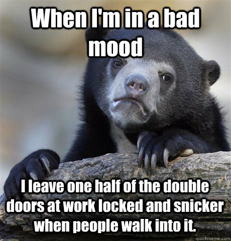 When I'm in a bad mood I leave one half of the double doors at work locked and snicker when people walk into it. - When I'm in a bad mood I leave one half of the double doors at work locked and snicker when people walk into it.  Confession Bear