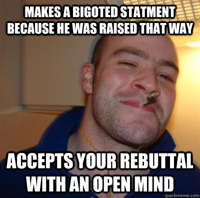makes a bigoted statment because he was raised that way Accepts your rebuttal with an open mind - makes a bigoted statment because he was raised that way Accepts your rebuttal with an open mind  Good Guy Christian